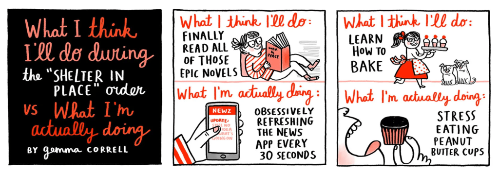 Panel of graphics from a comic strip titled: What I think I'll do during the "Shelter in place" order vs what I'm actually doing. One panel reads: What I think I'll do—Finally read all of those epic novels. What I'm actually doing—Obsessively refreshing the news app every 30 seconds. The second panel reads: What I think I'll do—Learn how to bake. What I'm actually doing—Stress eating peanut butter cups.